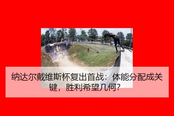 纳达尔戴维斯杯复出首战：体能分配成关键，胜利希望几何？